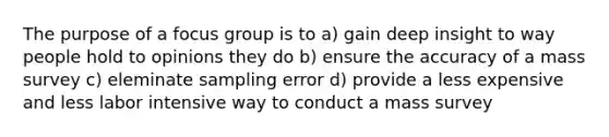 The purpose of a focus group is to a) gain deep insight to way people hold to opinions they do b) ensure the accuracy of a mass survey c) eleminate sampling error d) provide a less expensive and less labor intensive way to conduct a mass survey