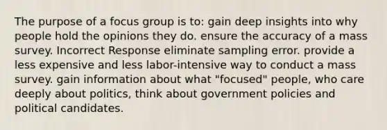 The purpose of a focus group is to: gain deep insights into why people hold the opinions they do. ensure the accuracy of a mass survey. Incorrect Response eliminate sampling error. provide a less expensive and less labor-intensive way to conduct a mass survey. gain information about what "focused" people, who care deeply about politics, think about government policies and political candidates.