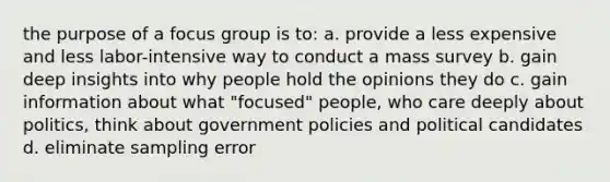 the purpose of a focus group is to: a. provide a less expensive and less labor-intensive way to conduct a mass survey b. gain deep insights into why people hold the opinions they do c. gain information about what "focused" people, who care deeply about politics, think about government policies and political candidates d. eliminate sampling error