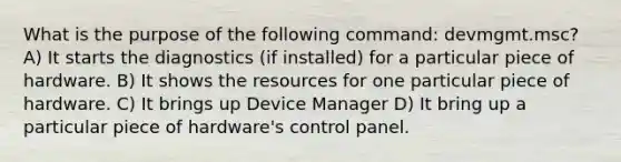 What is the purpose of the following command: devmgmt.msc? A) It starts the diagnostics (if installed) for a particular piece of hardware. B) It shows the resources for one particular piece of hardware. C) It brings up Device Manager D) It bring up a particular piece of hardware's control panel.