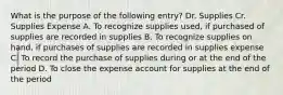 What is the purpose of the following entry? Dr. Supplies Cr. Supplies Expense A. To recognize supplies used, if purchased of supplies are recorded in supplies B. To recognize supplies on hand, if purchases of supplies are recorded in supplies expense C. To record the purchase of supplies during or at the end of the period D. To close the expense account for supplies at the end of the period