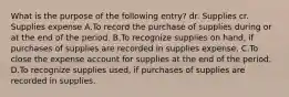 What is the purpose of the following entry? dr. Supplies cr. Supplies expense A.To record the purchase of supplies during or at the end of the period. B.To recognize supplies on hand, if purchases of supplies are recorded in supplies expense. C.To close the expense account for supplies at the end of the period. D.To recognize supplies used, if purchases of supplies are recorded in supplies.