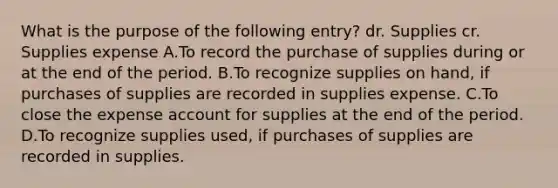 What is the purpose of the following entry? dr. Supplies cr. Supplies expense A.To record the purchase of supplies during or at the end of the period. B.To recognize supplies on hand, if purchases of supplies are recorded in supplies expense. C.To close the expense account for supplies at the end of the period. D.To recognize supplies used, if purchases of supplies are recorded in supplies.