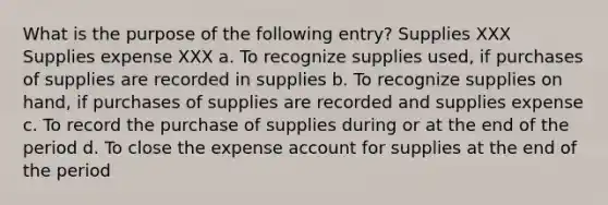 What is the purpose of the following entry? Supplies XXX Supplies expense XXX a. To recognize supplies used, if purchases of supplies are recorded in supplies b. To recognize supplies on hand, if purchases of supplies are recorded and supplies expense c. To record the purchase of supplies during or at the end of the period d. To close the expense account for supplies at the end of the period