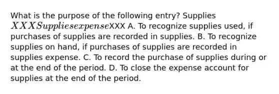 What is the purpose of the following entry? Supplies XXX Supplies expenseXXX A. To recognize supplies used, if purchases of supplies are recorded in supplies. B. To recognize supplies on hand, if purchases of supplies are recorded in supplies expense. C. To record the purchase of supplies during or at the end of the period. D. To close the expense account for supplies at the end of the period.