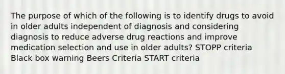 The purpose of which of the following is to identify drugs to avoid in older adults independent of diagnosis and considering diagnosis to reduce adverse drug reactions and improve medication selection and use in older adults? STOPP criteria Black box warning Beers Criteria START criteria