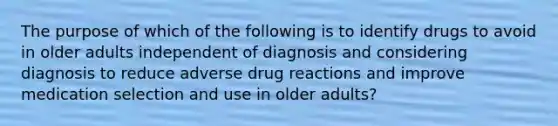 The purpose of which of the following is to identify drugs to avoid in older adults independent of diagnosis and considering diagnosis to reduce adverse drug reactions and improve medication selection and use in older adults?