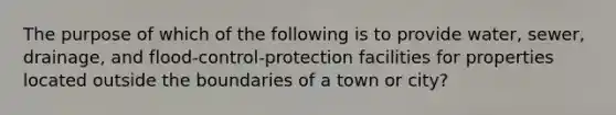 The purpose of which of the following is to provide water, sewer, drainage, and flood-control-protection facilities for properties located outside the boundaries of a town or city?