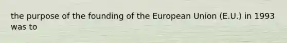 the purpose of the founding of the European Union (E.U.) in 1993 was to