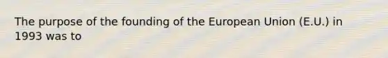 The purpose of the founding of the European Union (E.U.) in 1993 was to