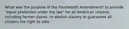 What was the purpose of the Fourteenth Amendment? to provide "equal protection under the law" for all American citizens, including former slaves. to abolish slavery to guarantee all citizens the right to vote