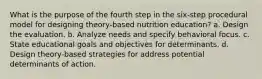 What is the purpose of the fourth step in the six-step procedural model for designing theory-based nutrition education? a. Design the evaluation. b. Analyze needs and specify behavioral focus. c. State educational goals and objectives for determinants. d. Design theory-based strategies for address potential determinants of action.