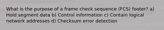 What is the purpose of a frame check sequence (FCS) footer? a) Hold segment data b) Control information c) Contain logical network addresses d) Checksum error detection