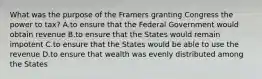 What was the purpose of the Framers granting Congress the power to tax? A.to ensure that the Federal Government would obtain revenue B.to ensure that the States would remain impotent C.to ensure that the States would be able to use the revenue D.to ensure that wealth was evenly distributed among the States