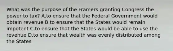 What was the purpose of the Framers granting Congress the power to tax? A.to ensure that the Federal Government would obtain revenue B.to ensure that the States would remain impotent C.to ensure that the States would be able to use the revenue D.to ensure that wealth was evenly distributed among the States