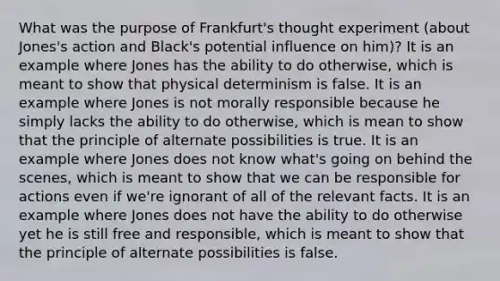 What was the purpose of Frankfurt's thought experiment (about Jones's action and Black's potential influence on him)? It is an example where Jones has the ability to do otherwise, which is meant to show that physical determinism is false. It is an example where Jones is not morally responsible because he simply lacks the ability to do otherwise, which is mean to show that the principle of alternate possibilities is true. It is an example where Jones does not know what's going on behind the scenes, which is meant to show that we can be responsible for actions even if we're ignorant of all of the relevant facts. It is an example where Jones does not have the ability to do otherwise yet he is still free and responsible, which is meant to show that the principle of alternate possibilities is false.