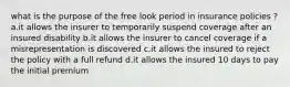 what is the purpose of the free look period in insurance policies ? a.it allows the insurer to temporarily suspend coverage after an insured disability b.it allows the insurer to cancel coverage if a misrepresentation is discovered c.it allows the insured to reject the policy with a full refund d.it allows the insured 10 days to pay the initial premium