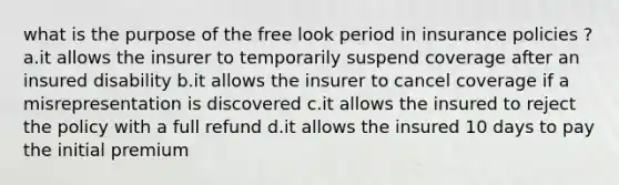 what is the purpose of the free look period in insurance policies ? a.it allows the insurer to temporarily suspend coverage after an insured disability b.it allows the insurer to cancel coverage if a misrepresentation is discovered c.it allows the insured to reject the policy with a full refund d.it allows the insured 10 days to pay the initial premium