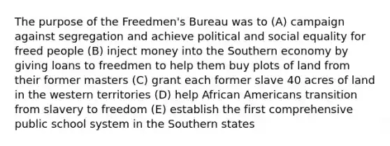 The purpose of the Freedmen's Bureau was to (A) campaign against segregation and achieve political and social equality for freed people (B) inject money into the Southern economy by giving loans to freedmen to help them buy plots of land from their former masters (C) grant each former slave 40 acres of land in the western territories (D) help African Americans transition from slavery to freedom (E) establish the first comprehensive public school system in the Southern states