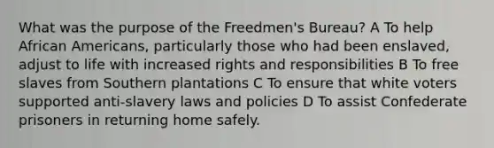 What was the purpose of the Freedmen's Bureau? A To help African Americans, particularly those who had been enslaved, adjust to life with increased rights and responsibilities B To free slaves from Southern plantations C To ensure that white voters supported anti-slavery laws and policies D To assist Confederate prisoners in returning home safely.