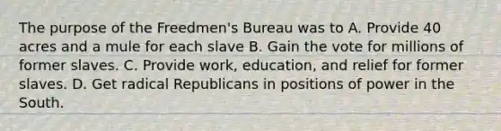 The purpose of the Freedmen's Bureau was to A. Provide 40 acres and a mule for each slave B. Gain the vote for millions of former slaves. C. Provide work, education, and relief for former slaves. D. Get radical Republicans in positions of power in the South.