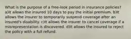 What is the purpose of a free-look period in insurance policies? a)It allows the insured 10 days to pay the initial premium. b)It allows the insurer to temporarily suspend coverage after an insured's disability. c)It allows the insurer to cancel coverage if a misrepresentation is discovered. d)It allows the insured to reject the policy with a full refund.