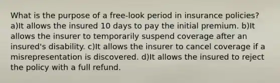 What is the purpose of a free-look period in insurance policies? a)It allows the insured 10 days to pay the initial premium. b)It allows the insurer to temporarily suspend coverage after an insured's disability. c)It allows the insurer to cancel coverage if a misrepresentation is discovered. d)It allows the insured to reject the policy with a full refund.