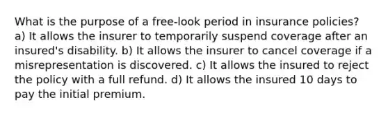 What is the purpose of a free-look period in insurance policies? a) It allows the insurer to temporarily suspend coverage after an insured's disability. b) It allows the insurer to cancel coverage if a misrepresentation is discovered. c) It allows the insured to reject the policy with a full refund. d) It allows the insured 10 days to pay the initial premium.