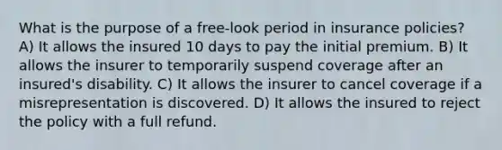 What is the purpose of a free-look period in insurance policies? A) It allows the insured 10 days to pay the initial premium. B) It allows the insurer to temporarily suspend coverage after an insured's disability. C) It allows the insurer to cancel coverage if a misrepresentation is discovered. D) It allows the insured to reject the policy with a full refund.