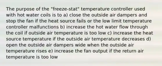 The purpose of the "freeze-stat" temperature controller used with hot water coils is to a) close the outside air dampers and stop the fan if the heat source fails or the low limit temperature controller malfunctions b) increase the hot water flow through the coil if outside air temperature is too low c) increase the heat source temperature if the outside air temperature decreases d) open the outside air dampers wide when the outside air temperature rises e) increase the fan output if the return air temperature is too low