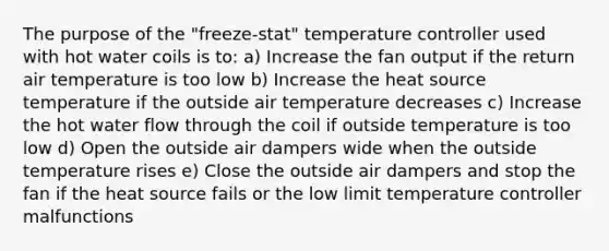 The purpose of the "freeze-stat" temperature controller used with hot water coils is to: a) Increase the fan output if the return air temperature is too low b) Increase the heat source temperature if the outside air temperature decreases c) Increase the hot water flow through the coil if outside temperature is too low d) Open the outside air dampers wide when the outside temperature rises e) Close the outside air dampers and stop the fan if the heat source fails or the low limit temperature controller malfunctions