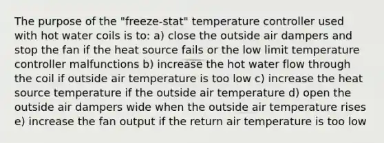 The purpose of the "freeze-stat" temperature controller used with hot water coils is to: a) close the outside air dampers and stop the fan if the heat source fails or the low limit temperature controller malfunctions b) increase the hot water flow through the coil if outside air temperature is too low c) increase the heat source temperature if the outside air temperature d) open the outside air dampers wide when the outside air temperature rises e) increase the fan output if the return air temperature is too low