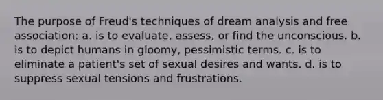 The purpose of Freud's techniques of dream analysis and free association: a. is to evaluate, assess, or find the unconscious. b. is to depict humans in gloomy, pessimistic terms. c. is to eliminate a patient's set of sexual desires and wants. d. is to suppress sexual tensions and frustrations.