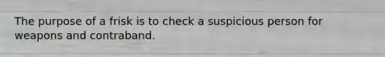 The purpose of a frisk is to check a suspicious person for weapons and contraband.