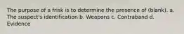 The purpose of a frisk is to determine the presence of (blank). a. The suspect's identification b. Weapons c. Contraband d. Evidence