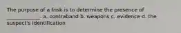 The purpose of a frisk is to determine the presence of _____________. a. contraband b. weapons c. evidence d. the suspect's identification