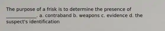 The purpose of a frisk is to determine the presence of _____________. a. contraband b. weapons c. evidence d. the suspect's identification