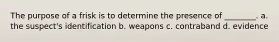 The purpose of a frisk is to determine the presence of ________. a. the suspect's identification b. weapons c. contraband d. evidence