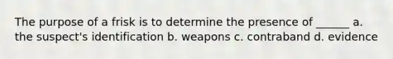 The purpose of a frisk is to determine the presence of ______ a. the suspect's identification b. weapons c. contraband d. evidence