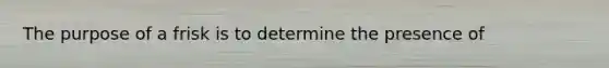 The purpose of a frisk is to determine the presence of