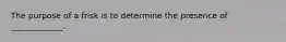 The purpose of a frisk is to determine the presence of _____________.