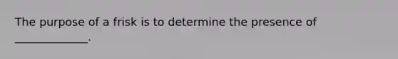 The purpose of a frisk is to determine the presence of _____________.