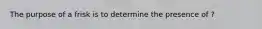 The purpose of a frisk is to determine the presence of ?