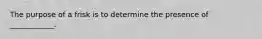 The purpose of a frisk is to determine the presence of ____________.