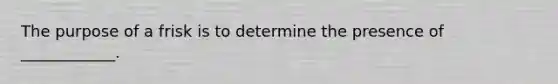 The purpose of a frisk is to determine the presence of ____________.