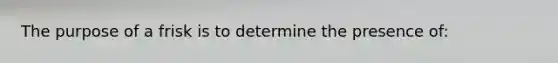 The purpose of a frisk is to determine the presence of: