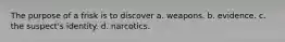 The purpose of a frisk is to discover a. weapons. b. evidence. c. the suspect's identity. d. narcotics.