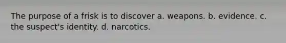 The purpose of a frisk is to discover a. weapons. b. evidence. c. the suspect's identity. d. narcotics.