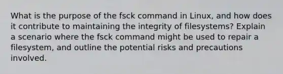 What is the purpose of the fsck command in Linux, and how does it contribute to maintaining the integrity of filesystems? Explain a scenario where the fsck command might be used to repair a filesystem, and outline the potential risks and precautions involved.