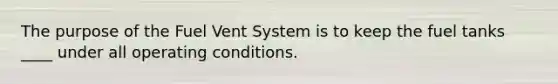 The purpose of the Fuel Vent System is to keep the fuel tanks ____ under all operating conditions.